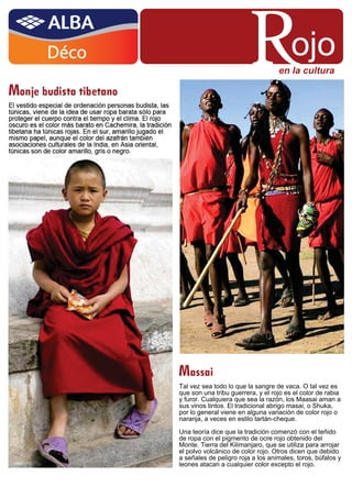 R               ojo
                                   en la cultura




Massai
Tal vez sea todo lo que la sangre de vaca. O tal vez es
que son una tribu guerrera, y el rojo es el color de rabia
y furor. Cualquiera que sea la razón, los Maasai aman a
sus vinos tintos. El tradicional abrigo masai, o Shuka,
por lo general viene en alguna variación de color rojo o
naranja, a veces en estilo tartán-cheque.

Una teoría dice que la tradición comenzó con el teñido
de ropa con el pigmento de ocre rojo obtenido del
Monte. Tierra del Kilimanjaro, que se utiliza para arrojar
el polvo volcánico de color rojo. Otros dicen que debido
a señales de peligro roja a los animales, toros, búfalos y
leones atacan a cualquier color excepto el rojo.
 