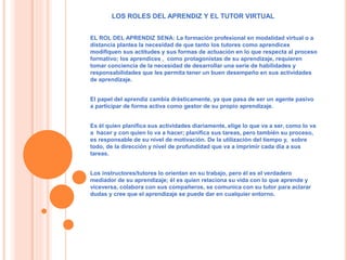 LOS ROLES DEL APRENDIZ Y EL TUTOR VIRTUAL 
EL ROL DEL APRENDIZ SENA: La formación profesional en modalidad virtual o a 
distancia plantea la necesidad de que tanto los tutores como aprendices 
modifiquen sus actitudes y sus formas de actuación en lo que respecta al proceso 
formativo; los aprendices , como protagonistas de su aprendizaje, requieren 
tomar conciencia de la necesidad de desarrollar una serie de habilidades y 
responsabilidades que les permita tener un buen desempeño en sus actividades 
de aprendizaje. 
El papel del aprendiz cambia drásticamente, ya que pasa de ser un agente pasivo 
a participar de forma activa como gestor de su propio aprendizaje. 
Es él quien planifica sus actividades diariamente, elige lo que va a ser, como lo va 
a hacer y con quien lo va a hacer; planifica sus tareas, pero también su proceso, 
es responsable de su nivel de motivación. De la utilización del tiempo y, sobre 
todo, de la dirección y nivel de profundidad que va a imprimir cada día a sus 
tareas. 
Los instructores/tutores lo orientan en su trabajo, pero él es el verdadero 
mediador de su aprendizaje; él es quien relaciona su vida con lo que aprende y 
viceversa, colabora con sus compañeros, se comunica con su tutor para aclarar 
dudas y cree que el aprendizaje se puede dar en cualquier entorno. 
