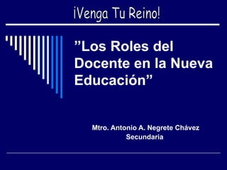 ” Los Roles del Docente en la Nueva Educación” Mtro. Antonio A. Negrete Chávez Secundaria   ¡Venga Tu Reino! 