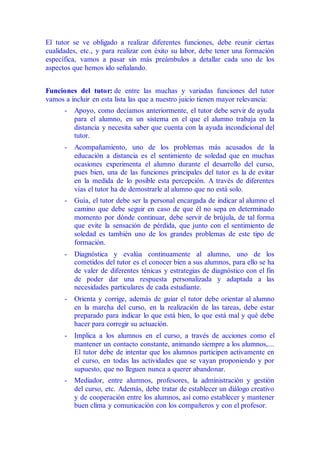El tutor se ve obligado a realizar diferentes funciones, debe reunir ciertas
cualidades, etc., y para realizar con éxito su labor, debe tener una formación
específica, vamos a pasar sin más preámbulos a detallar cada uno de los
aspectos que hemos ido señalando.
Funciones del tutor: de entre las muchas y variadas funciones del tutor
vamos a incluir en esta lista las que a nuestro juicio tienen mayor relevancia:
- Apoyo, como decíamos anteriormente, el tutor debe servir de ayuda
para el alumno, en un sistema en el que el alumno trabaja en la
distancia y necesita saber que cuenta con la ayuda incondicional del
tutor.
- Acompañamiento, uno de los problemas más acusados de la
educación a distancia es el sentimiento de soledad que en muchas
ocasiones experimenta el alumno durante el desarrollo del curso,
pues bien, una de las funciones principales del tutor es la de evitar
en la medida de lo posible esta percepción. A través de diferentes
vías el tutor ha de demostrarle al alumno que no está solo.
- Guía, el tutor debe ser la personal encargada de indicar al alumno el
camino que debe seguir en caso de que él no sepa en determinado
momento por dónde continuar, debe servir de brújula, de tal forma
que evite la sensación de pérdida, que junto con el sentimiento de
soledad es también uno de los grandes problemas de este tipo de
formación.
- Diagnóstica y evalúa continuamente al alumno, uno de los
cometidos del tutor es el conocer bien a sus alumnos, para ello se ha
de valer de diferentes ténicas y estrategias de diagnóstico con el fin
de poder dar una respuesta personalizada y adaptada a las
necesidades particulares de cada estudiante.
- Orienta y corrige, además de guiar el tutor debe orientar al alumno
en la marcha del curso, en la realización de las tareas, debe estar
preparado para indicar lo que está bien, lo que está mal y qué debe
hacer para corregir su actuación.
- Implica a los alumnos en el curso, a través de acciones como el
mantener un contacto constante, animando siempre a los alumnos,...
El tutor debe de intentar que los alumnos participen activamente en
el curso, en todas las actividades que se vayan proponiendo y por
supuesto, que no lleguen nunca a querer abandonar.
- Mediador, entre alumnos, profesores, la administración y gestión
del curso, etc. Además, debe tratar de establecer un diálogo creativo
y de cooperación entre los alumnos, así como establecer y mantener
buen clima y comunicación con los compañeros y con el profesor.
 