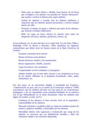 - Debe tener un talante abierto y flexible, buen humor, de tal forma
que al dirigirse a los alumnos sea portador de “buenas vibraciones”
que ayuden a motivar al alumno para seguir adelante.
- Actitud de apertura y escucha ante los distintos problemas y
situaciones que los alumnos quieran presentarles y mostrar siempre
interés por ellos.
- Potenciar el trabajo en grupo y reflexivo por parte de los alumnos,
que fomente el trabajo colaborativo.
- Debe ser capaz de hacer efectiva la relación entre todos los
integrantes del curso, alumnos, profesores, tutores, etc.
Como podemos ver, la tarea del tutor no es nada fácil. En esta línea, Gibbs y
Durbridge (1976 en Moore y Kearsley, 1996), identifican las siguientes
características que deben tener los buenos tutores de la Open University de
Londres,
Excelente conocedor de la materia
Buenas destrezas como profesor
Buenas destrezas sociales y de comunicación
Buena organización, flexible, paciente
Capaz de motivar a los estudiantes
Comprometido con los estudiantes y el programa
Añaden también que el tutor debe conocer y ser competente en el uso
de los medios utilizados en el programa (escribiendo, vídeo, audio,
ordenadores, etc.
Por otra parte, en un documento dirigido y coordinado por Fundesco,
“Teleformación un paso más en el camino de la formación continua” (1998)
encontramos, que los atributos del tutor son una suma de sus características
pedagógicas y de sus capacidades como animador/facilitador de un colectivo
con el que habitualmente no se reúne físicamente. Entre los atributos más
dignos de resaltar se están, (p.51):
Confianza en los alumnos: el tutor necesita creer en la capacidad y
responsabilidad de los alumnos.
Dirección orientada a resultados: debe ser capaz de establecer puntos de
control y objetivos medibles y alcanzables por los alumnos.
Mentalidad abierta: toda sugerencia o reclamación que venga de los
alumnos es necesaria que sea debidamente atendida y debe dar
soluciones rápidas a las cuestiones planteadas.
 