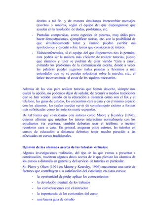 destina a tal fin, y de manera simultanea intercambiar mensajes
(escritos o sonoros, según el equipo del que dispongamos) que
ayuden en la resolución de dudas, problemas, etc.
- Pantallas compartidas, como especies de pizarras, muy útiles para
hacer demostraciones, ejemplificar teorías, etc. con la posibilidad de
que simultáneamente tutor y alumno puedan escribir sus
aportaciones y discutir sobre temas que consideren de interés.
- Videoconferencias, si el equipo del que disponemos nos lo permite,
esta podría ser la manera más eficiente de realizar tutorías, puesto
que alumnos y tutor se podrían de estar viendo “cara a cara”,
evitando los problemas de la comunicación escrita, donde a veces
las palabras pueden jugarnos malas pasadas y llevarnos a mal
entendidos que no se pueden solucionar sobre la marcha, etc., el
único inconveniente, el coste de los equipos necesarios.
Además de las vías para realizar tutorías que hemos descrito, siempre nos
queda la opción, no podemos dejar de señalar, de recurrir a medios tradiciones
que se han venido usando en la educación a distancia como son el fax y el
teléfono, las guías de estudio, los encuentros cara a cara y en el mismo espacio
con los alumnos, los cuales pueden servir de complemento exitoso a formas
más sofisticadas como las anteriormente expuestas.
De tal forma que coincidimos con autores como Moore y Kearsley (1996),
quienes afirman que mientras los tutores interactúan normalmente con los
estudiantes vía escritura, también deberían usar el teléfono, o incluso
reuniones cara a cara. En general, aseguran estos autores, las tutorías en
cursos de educación a distancia deberían tener mucho parecido a las
efectuadas en cursos tradicionales.
Opinión de los alumnos acerca de las tutorías virtuales:
Algunas investigaciones realizadas, del tipo de las que vamos a presentar a
continuación, muestran algunos datos acerca de lo que piensan los alumnos de
los cursos a distancia en general y del servicio de tutorías en particular.
St. Pierre y Olsen (1991 en Moore y Kearsley, 1996) encuentran una serie de
factores que contribuyen a la satisfacción del estudiante en estos cursos:
- la oportunidad de poder aplicar los conocimientos
- la devolución puntual de los trabajos
- las conversaciones con el instructor
- la importancia de los contenidos del curso
- una buena guía de estudio
 