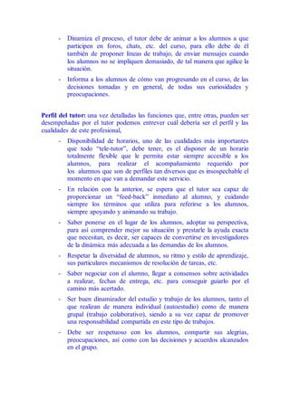 - Dinamiza el proceso, el tutor debe de animar a los alumnos a que
participen en foros, chats, etc. del curso, para ello debe de él
también de proponer líneas de trabajo, de enviar mensajes cuando
los alumnos no se impliquen demasiado, de tal manera que agilice la
situación.
- Informa a los alumnos de cómo van progresando en el curso, de las
decisiones tomadas y en general, de todas sus curiosidades y
preocupaciones.
Perfil del tutor: una vez detalladas las funciones que, entre otras, pueden ser
desempeñadas por el tutor podemos entrever cuál debería ser el perfil y las
cualidades de este profesional,
- Disponibilidad de horarios, uno de las cualidades más importantes
que todo “tele-tutor”, debe tener, es el disponer de un horario
totalmente flexible que le permita estar siempre accesible a los
alumnos, para realizar el acompañamiento requerido por
los alumnos que son de perfiles tan diversos que es insospechable el
momento en que van a demandar este servicio.
- En relación con la anterior, se espera que el tutor sea capaz de
proporcionar un “feed-back” inmediato al alumno, y cuidando
siempre los términos que utiliza para referirse a los alumnos,
siempre apoyando y animando su trabajo.
- Saber ponerse en el lugar de los alumnos, adoptar su perspectiva,
para así comprender mejor su situación y prestarle la ayuda exacta
que necesitan, es decir, ser capaces de convertirse en investigadores
de la dinámica más adecuada a las demandas de los alumnos.
- Respetar la diversidad de alumnos, su ritmo y estilo de aprendizaje,
sus particulares mecanismos de resolución de tareas, etc.
- Saber negociar con el alumno, llegar a consensos sobre actividades
a realizar, fechas de entrega, etc. para conseguir guiarlo por el
camino más acertado.
- Ser buen dinamizador del estudio y trabajo de los alumnos, tanto el
que realizan de manera individual (autoestudio) como de manera
grupal (trabajo colaborativo), siendo a su vez capaz de promover
una responsabilidad compartida en este tipo de trabajos.
- Debe ser respetuoso con los alumnos, compartir sus alegrías,
preocupaciones, así como con las decisiones y acuerdos alcanzados
en el grupo.
 