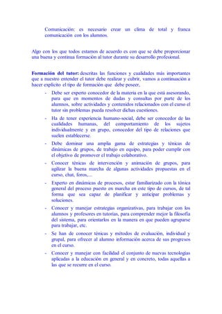 Comunicación: es necesario crear un clima de total y franca
comunicación con los alumnos.
Algo con los que todos estamos de acuerdo es con que se debe proporcionar
una buena y continua formación al tutor durante su desarrollo profesional.
Formación del tutor: descritas las funciones y cualidades más importantes
que a nuestro entender el tutor debe realizar y cubrir, vamos a continuación a
hacer explícito el tipo de formación que debe poseer,
- Debe ser experto conocedor de la materia en la que está asesorando,
para que en momentos de dudas y consultas por parte de los
alumnos, sobre actividades y contenidos relacionados con el curso el
tutor sin problemas pueda resolver dichas cuestiones.
- Ha de tener experiencia humano-social, debe ser conocedor de las
cualidades humanas, del comportamiento de los sujetos
individualmente y en grupo, conocedor del tipo de relaciones que
suelen establecerse.
- Debe dominar una amplia gama de estrategias y ténicas de
dinámicas de grupos, de trabajo en equipo, para poder cumplir con
el objetivo de promover el trabajo colaborativo.
- Conocer ténicas de intervención y animación de grupos, para
agilizar la buena marcha de algunas actividades propuestas en el
curso, chat, foros,...
- Experto en dinámicas de procesos, estar familiarizado con la tónica
general del proceso puesto en marcha en este tipo de cursos, de tal
forma que sea capaz de planificar y anticipar problemas y
soluciones.
- Conocer y manejar estrategias organizativas, para trabajar con los
alumnos y profesores en tutorías, para comprender mejor la filosofía
del sistema, para orientarlos en la manera en que pueden agruparse
para trabajar, etc.
- Se han de conocer ténicas y métodos de evaluación, individual y
grupal, para ofrecer al alumno información acerca de sus progresos
en el curso.
- Conocer y manejar con facilidad el conjunto de nuevas tecnologías
aplicadas a la educación en general y en concreto, todas aquellas a
las que se recurre en el curso.
 