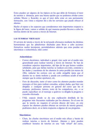 Estos pueden ser algunos de los tópicos en los que debe de formarse el tutor
de tutorías a distancia, pero una buena opción que no podemos olvidar como
señalan Moore y Kearsley es que el tutor debe estar en una permanente
formación, con vistas a mejorar día a día los servicios que puede ofrecer al
alumno.
Hecho el repaso a los aspectos que consideramos más importantes respecto a
la figura del tutor, vamos a señalar de qué maneras pueden llevarse a cabo las
tutorías dentro de los cursos a través de Internet.
LAS TUTORIAS VIRTUALES
El servicio de tutoría a través de la red puede efectuarse mediante las distintas
herramientas que las plataformas diseñadas para llevar a cabo acciones
formativas suelen incorporar, permitiéndonos además que estas puedan ser
sincrónicas o asincrónicas, tales como:
Asincrónicas:
- Correo electrónico, individual o grupal, éste suele ser el medio más
generalizado para realizar tutorías a través de Internet. Se han de
considerar aspectos importantes, del tipo de los que hemos venidos
señalando, para que dichas tutorías se realicen con éxito, contestar a
las dudas y cuestiones de los alumnos lo antes posible (en menos de
24h), redactar los correos con un estilo amigable (para que el
alumno no se sienta molesto y pueda con confianza acudir al tutor
siempre que lo estime oportuno), etc.
- Foro de discusión, tanto el tutor como los alumnos pueden mandar
mensajes al foro para realizar consultas, aclarar dudas, que bien van
dirigidas a cualquier persona en general del curso que lea el
mensaje, profesores, tutores, resto de los compañeros, etc., o se
puede especificar en el mensaje a quién/es va dirigida la pregunta o
consulta efectuada.
- FAQ, espacio donde se da una explicación detallada de las
preguntas más frecuentes realizadas por los alumnos. En el caso de
que la tutoría no requiera el servicio directo del tutor, en este
espacio los alumnos pueden obtener un servicio de tutoría general,
podríamos decir, en se daría respuesta a algunas de sus preguntas.
Sincrónicas:
- Chats, las charlas sincrónicas son el medio más eficaz y barato de
realizar tutorías a través de Internet. Alumno y tutor pueden
establecer horarios de tutorías en una “sala virtual” del curso,
 