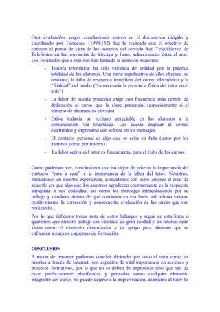 Otra evaluación, cuyas conclusiones aparen en el documento dirigido y
coordinado por Fundesco (1998:152) fue la realizada con el objetivo de
conocer el punto de vista de los usuarios del servicio Red Teledidáctica de
Telefónico en las provincias de Vizcaya y León, seleccionadas éstas al azar.
Los resultados que a más nos han llamado la atención muestran:
- Tutoría telemática: ha sido valorada de utilidad por la práctica
totalidad de los alumnos. Una parte significativa de ellos objetan, no
obstante, la falta de respuesta inmediata del correo electrónico y la
“frialdad” del medio (“es necesaria la presencia física del tutor en el
aula”)
- La labor de tutoría proactiva exige con frecuencia más tiempo de
dedicación al curso que la clase presencial (especialmente si el
número de alumnos es elevado)
- Existe todavía un rechazo apreciable en los alumnos a la
comunicación vía telemática. Les cuesta emplear el correo
electrónico y expresarse con soltura en los mensajes.
- El contacto personal es algo que se echa en falta (tanto por los
alumnos como por tutores).
- La labor activa del tutor es fundamental para el éxito de los cursos.
Como podemos ver, conclusiones que no dejar de reiterar la importancia del
contacto “cara a cara” y la importancia de la labor del tutor. Nosotros,
basándonos en nuestra experiencia, coincidimos con estos autores al estar de
acuerdo en que algo que los alumnos agradecen enormemente es la respuesta
inmediata a sus consultas, así como los mensajes interesándonos por su
trabajo y dándoles ánimo de que continúen en esa línea, así mismo valoran
positivamente la corrección y consecuente evaluación de las tareas que van
realizando...
Por lo que debemos tomar nota de estos hallazgos y seguir en esta línea si
queremos que nuestro trabajo sea valorado de gran calidad y las tutorías sean
vistas como el elemento dinamizador y de apoyo para alumnos que se
enfrentan a nuevos esquemas de formación.
CONCLUSIÓN
A modo de resumen podemos concluir diciendo que tanto el tutor como las
tutorías a través de Internet, son aspectos de vital importancia en acciones y
procesos formativos, por lo que no se deben de improvisar sino que han de
estar perfectamente planificadas y pensadas como cualquier elemento
integrante del curso, no puede dejarse a la improvisación, asimismo el tutor ha
 