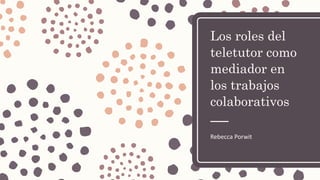 Los roles del
teletutor como
mediador en
los trabajos
colaborativos
Rebecca Porwit
 