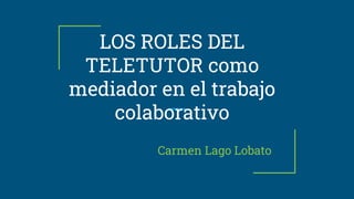 LOS ROLES DEL
TELETUTOR como
mediador en el trabajo
colaborativo
Carmen Lago Lobato
 
