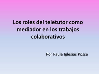 Los roles del teletutor como
mediador en los trabajos
colaborativos
Por Paula Iglesias Posse
 
