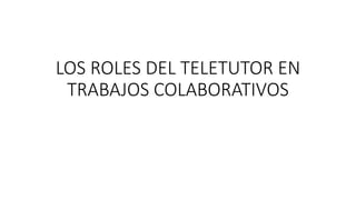 LOS ROLES DEL TELETUTOR EN
TRABAJOS COLABORATIVOS
 