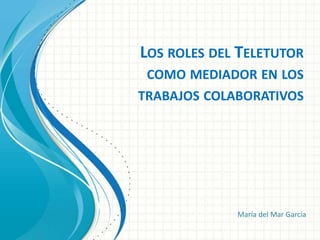LOS ROLES DEL TELETUTOR
COMO MEDIADOR EN LOS
TRABAJOS COLABORATIVOS
María del Mar García
 