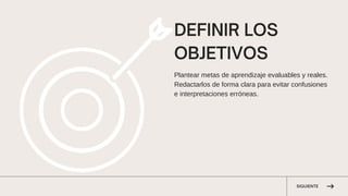 SIGUIENTE
DEFINIR LOS
OBJETIVOS
Plantear metas de aprendizaje evaluables y reales.
Redactarlos de forma clara para evitar confusiones
e interpretaciones erróneas.
 