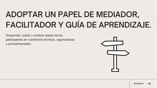 SIGUIENTE
ADOPTAR UN PAPEL DE MEDIADOR,
FACILITADOR Y GUÍA DE APRENDIZAJE.
Responder, asistir y resolver dudas de los
participantes en cuestiones técnicas, organizativas
y procedimentales.
 