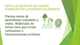 DEFINE LOS OBJETIVOS QUE QUIERES
CONSEGUIR CON LA ACTIVIDAD COLABORATIVA
Plantea metas de
aprendizaje evaluables y
reales. Redáctalos de
forma clara para evitar
confusiones o
interpretaciones erróneas.