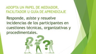 ADOPTA UN PAPEL DE MEDIADOR,
FACILITADOR U GUÍA DE APRENDIZAJE
Responde, asiste y resuelve
incidencias de los participantes en
cuestiones técnicas, organizativas y
procedimentales.
