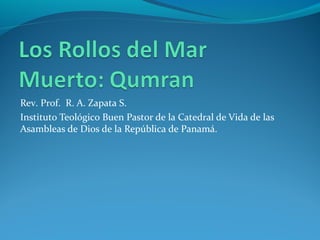 Los Rollos del Mar Muerto:
Qumran
Profesor Mgtr. R. A. Zapata S.
Instituto Teológico Buen Pastor de la Catedral de Vida de las Asambleas
de Dios de la República de Panamá.
 