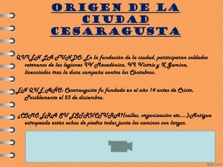 ORIGEN DE LA
CIUDAD
CESARAGUSTA
QUIÉN LA FUNDO: En la fundación de la ciudad, participaron soldados
veteranos de las legiones IV Macedónica, VI Victrix y X Gemina,
licenciados tras la dura campaña contra los Cántabros.
EN QUE AÑO: Cesaraugusta fu fundada en el año 14 antes de Cristo,
Posiblemente el 23 de diciembre.
¿COMO ERA SU ESTRUCTURA?(calles, organización etc.…):Antigua
estropeada están echas de piedra todas junta los caminos son largos.
 