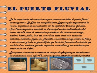 EL PUERTO FLUVIAL
• De la importancia del comercio en época romana nos habla el puerto fluvial
cesaraugustano. El Ebro era navegable hasta Logroño y fue seguramente la
vía más importante de comunicación con la capital del Convento Jurídico.
Así, Caesaraugusta se convirtió en el principal enclave redistribuidor del
centro del valle tanto de mercancías procedentes del interior como trigo,
madera, hierro, pieles, lino, etc. como de la costa como vino, salazones,
cerámica, mármoles, joyas, etc. El puerto se encontraba muy cercano al foro y
a sus mercados y tenía un gran edificio que haría las funciones de almacén que
se abría al río mediante grandes arquerías, un vestíbulo y una escalinata que
comunicaba con el foro.
• Este puerto se comenzó a construir en tiempos de Augusto y se abandonarán
las instalaciones en el siglo VI, aunque siguiera habiendo actividad portuaria
posterior.
 