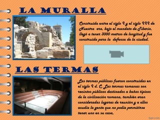 Construida entre el siglo I y el siglo III de
Nuestra era, bajo el mandato de Tiberio,
llegó a tener 3000 metros de longitud y fue
construida para la defensa de la ciudad.
LA MURALLA
LAS TERMAS
Las termas públicas fueron construidas en
el siglo I d. C. Las termas romanas son
recintos públicos destinados a baños típicos
de la civilización romana, también eran
consideradas lugares de reunión y a ellos
acudía la gente que no podía permitirse
tener uno en su casa,
 