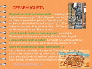 CESARAUGUSTA
• Origen de la ciudad de Cesaraugusta. Cesaraugusta es la única
ciudad romana que gozó el privilegio de ostentar (obtener) el
nombre completo del emperador Cesar Augusto. El periodo de
esplendor de la ciudad fue en los siglos I y II d.C. en estos siglos se
realizaron grandes obras públicas como: el Foro, el Puerto fluvial,
las Termas públicas y el Teatro romano.
• ¿Quién fundo la ciudad de Cesaraugusta? La ciudad de
Cesaraugusta la fundo el emperador Octavio César Augusto
• ¿En que año se fundo la ciudad? La ciudad de Cesaraugusta se
fundo aproximadamente el 23 de Diciembre del año 14 a.C.
• Como era su estructura ( calles, organización…)
• Las calles eran paralelas a los ejes de Cardo y Decumano dando
origen a las manzanas de las casas y se habilitan espacios mayores
para la instalación de los edificios públicos como teatros, termas o
foros. Debajo de estas se encontraban las cloacas.
http://youtu.be/iVDixrQw_vE
 