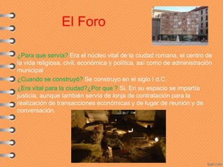 El Foro
¿Para que servía? Era el núcleo vital de la ciudad romana, el centro de
la vida religiosa, civil, económica y política, así como de administración
municipal
¿Cuando se construyó? Se construyo en el siglo I d.C.
¿Era vital para la ciudad?¿Por que ? Si. En su espacio se impartía
justicia, aunque también servía de lonja de contratación para la
realización de transacciones económicas y de lugar de reunión y de
conversación.
 
