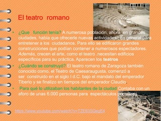 El teatro romano
• ¿Que función tenía? A numerosa población, ahora en grandes
ciudades, había que ofrecerle nuevas actividades , en general para
entretener a los ciudadanos. Para ello se edificaron grandes
construcciones que podían contener a numerosos espectadores.
Además, crecen el arte, como el teatro .necesitan edificios
específicos para su práctica. Aparecen los teatros
• ¿Cuándo se construyó? El teatro romano de Zaragoza también
conocido como, el Teatro de Caesaraugusta, comenzó a
ser construido en el siglo I d.C. bajo el mandato del emperador
Tiberio y se finalizo en tiempos del emperador Claudio.
• Para qué lo utilizaban los habitantes de la ciudad Contaba con un
aforo de unas 6.000 personas para espectáculos populares
https://www.youtube.com/watch?v=TZE63SQegE4
 