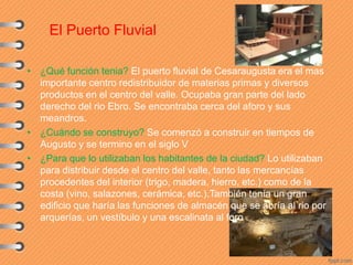 El Puerto Fluvial
• ¿Qué función tenia? El puerto fluvial de Cesaraugusta era el mas
importante centro redistribuidor de materias primas y diversos
productos en el centro del valle. Ocupaba gran parte del lado
derecho del rio Ebro. Se encontraba cerca del aforo y sus
meandros.
• ¿Cuándo se construyo? Se comenzó a construir en tiempos de
Augusto y se termino en el siglo V
• ¿Para que lo utilizaban los habitantes de la ciudad? Lo utilizaban
para distribuir desde el centro del valle, tanto las mercancías
procedentes del interior (trigo, madera, hierro, etc.) como de la
costa (vino, salazones, cerámica, etc.).También tenía un gran
edificio que haría las funciones de almacén que se abría al rio por
arquerías, un vestíbulo y una escalinata al foro
 