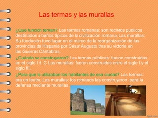 Las termas y las murallas
• ¿Qué función tenían? Las termas romanas: son recintos públicos
destinados a baños típicos de la civilización romana. Las murallas:
Su fundación tuvo lugar en el marco de la reorganización de las
provincias de Hispania por César Augusto tras su victoria en
las Guerras Cántabras.
• ¿Cuándo se construyeron? Las termas públicas: fueron construidas
en el siglo I d. C Las murallas: fueron construidas entre el siglo I y el
siglo III.
• ¿Para que lo utilizaban los habitantes de esa ciudad? Las termas:
era un teatro. Las murallas: los romanos las construyeron para la
defensa mediante murallas.
 