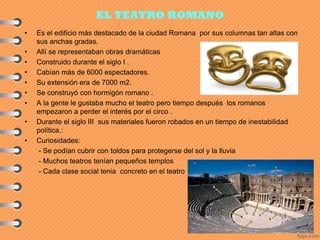 EL TEATRO ROMANO
• Es el edificio más destacado de la ciudad Romana por sus columnas tan altas con
sus anchas gradas.
• Allí se representaban obras dramáticas
• Construido durante el siglo I .
• Cabían más de 6000 espectadores.
• Su extensión era de 7000 m2.
• Se construyó con hormigón romano .
• A la gente le gustaba mucho el teatro pero tiempo después los romanos
empezaron a perder el interés por el circo .
• Durante el siglo III sus materiales fueron robados en un tiempo de inestabilidad
política.:
• Curiosidades:
- Se podían cubrir con toldos para protegerse del sol y la lluvia
- Muchos teatros tenían pequeños templos
- Cada clase social tenia concreto en el teatro
 