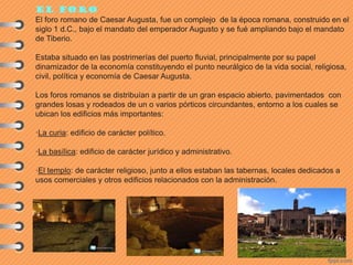 El foro
El foro romano de Caesar Augusta, fue un complejo de la época romana, construido en el
siglo 1 d.C., bajo el mandato del emperador Augusto y se fué ampliando bajo el mandato
de Tiberio.
Estaba situado en las postrimerías del puerto fluvial, principalmente por su papel
dinamizador de la economía constituyendo el punto neurálgico de la vida social, religiosa,
civil, política y economía de Caesar Augusta.
Los foros romanos se distribuían a partir de un gran espacio abierto, pavimentados con
grandes losas y rodeados de un o varios pórticos circundantes, entorno a los cuales se
ubican los edificios más importantes:
·La curia: edificio de carácter político.
·La basílica: edificio de carácter jurídico y administrativo.
·El templo: de carácter religioso, junto a ellos estaban las tabernas, locales dedicados a
usos comerciales y otros edificios relacionados con la administración.
 