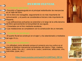 PUERTO FLUVIAL
• La función que tenía:
• Convirtió a Caesaraugusta en el principal redistribuidor de mercancías
en el Valle del Ebro.
• El río Ebro era navegable, seguramente la vía más importante de
comunicación y el puerto se consideraba el tercero más importante de
Hispania.
• Las edificaciones portuarias se extendían a lo largo de la orilla derecha
del Ebro aprovechando la tranquilidad de sus aguas.
• Conectaba con el foro mediante escaleras.
• Las instalaciones se completaron con la construcción de un mercado.
• Cuándo se construyó:
• El puerto fluvial se construyó en el siglo I y fue abandonado a mediados
del siglo VI d.c.
• Para qué lo utilizaron:
• Lo utilizaban como almacén porque el comercio era muy activo en el
puerto al distribuir mercancías procedentes del interior ( trigo, madera,
hierro, pieles, lino, etc.) , como de la costa ( cerámicas, salazones, vino,
mármoles, joyas, etc.).
•
https://www.youtube.com/watch?v=UNFDxQ_DE1A
 