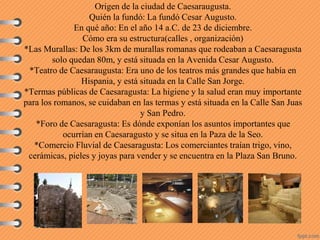 Origen de la ciudad de Caesaraugusta.
Quién la fundó: La fundó Cesar Augusto.
En qué año: En el año 14 a.C. de 23 de diciembre.
Cómo era su estructura(calles , organización)
*Las Murallas: De los 3km de murallas romanas que rodeaban a Caesaragusta
solo quedan 80m, y está situada en la Avenida Cesar Augusto.
*Teatro de Caesaraugusta: Era uno de los teatros más grandes que había en
Hispania, y está situada en la Calle San Jorge.
*Termas públicas de Caesaragusta: La higiene y la salud eran muy importante
para los romanos, se cuidaban en las termas y está situada en la Calle San Juas
y San Pedro.
*Foro de Caesaragusta: Es dónde exponían los asuntos importantes que
ocurrían en Caesaragusto y se situa en la Paza de la Seo.
*Comercio Fluvial de Caesaragusta: Los comerciantes traían trigo, vino,
cerámicas, pieles y joyas para vender y se encuentra en la Plaza San Bruno.
 