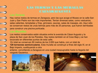 LAS TERMAS Y LAS MURALLAS
CAESARAUGUSTA
Las Termas
Hay varios restos de termas en Zaragoza, pero las que acoge el Museo en la calle San
Juan y San Pedro son las más importantes. Tenían diversas salas, como vestuarios,
salas calientes, templadas y frías, gimnasio, saunas, salas de masajes, etc. Aquí sólo
se conservan restos de unas letrinas para más de 20 personas, que fueron derribadas
para construir una piscina porticada.
Las Murallas
Los restos conservados están situados entre la avenida de César Augusto y la
plaza de San Juan de los Panetes. Hay restos también en el Coso Bajo y se han
excavado en diferentes puntos de esta calle.
En total se conservan 80 metros de los 2.650 que había, con un total de
120 torreones semicirculares. Esta muralla se construyó a fines del siglo III, en el
Bajo Imperio, sustituyendo a otra
anterior, convirtiendo a Zaragoza en una ciudad inexpugnable hasta la llegada del
visigodo Gauterico.
 