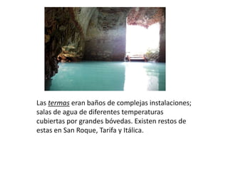 Las termas eran baños de complejas instalaciones;
salas de agua de diferentes temperaturas
cubiertas por grandes bóvedas. Existen restos de
estas en San Roque, Tarifa y Itálica.
 