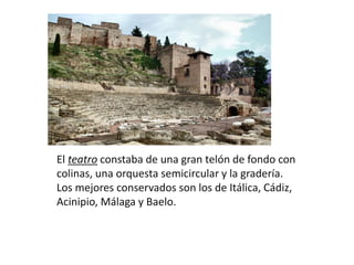 El teatro constaba de una gran telón de fondo con
colinas, una orquesta semicircular y la gradería.
Los mejores conservados son los de Itálica, Cádiz,
Acinipio, Málaga y Baelo.
 