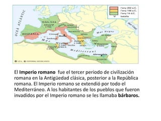El Imperio romano ​ fue el tercer periodo de civilización
romana en la Antigüedad clásica, posterior a la República
romana. El Imperio romano se extendió por todo el
Mediterráneo. A los habitantes de los pueblos que fueron
invadidos por el Imperio romano se les llamaba bárbaros.
 