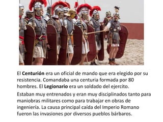 El Centurión era un oficial de mando que era elegido por su
resistencia. Comandaba una centuria formada por 80
hombres. El Legionario era un soldado del ejercito.
Estaban muy entrenados y eran muy disciplinados tanto para
maniobras militares como para trabajar en obras de
ingeniería. La causa principal caída del Imperio Romano
fueron las invasiones por diversos pueblos bárbaros.
 