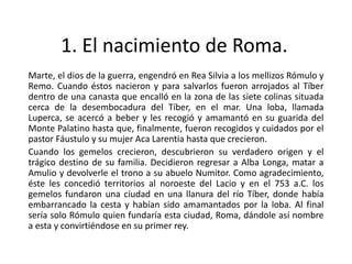 1. El nacimiento de Roma.
Marte, el dios de la guerra, engendró en Rea Silvia a los mellizos Rómulo y
Remo. Cuando éstos nacieron y para salvarlos fueron arrojados al Tíber
dentro de una canasta que encalló en la zona de las siete colinas situada
cerca de la desembocadura del Tíber, en el mar. Una loba, llamada
Luperca, se acercó a beber y les recogió y amamantó en su guarida del
Monte Palatino hasta que, finalmente, fueron recogidos y cuidados por el
pastor Fáustulo y su mujer Aca Larentia hasta que crecieron.
Cuando los gemelos crecieron, descubrieron su verdadero origen y el
trágico destino de su familia. Decidieron regresar a Alba Longa, matar a
Amulio y devolverle el trono a su abuelo Numitor. Como agradecimiento,
éste les concedió territorios al noroeste del Lacio y en el 753 a.C. los
gemelos fundaron una ciudad en una llanura del río Tíber, donde había
embarrancado la cesta y habían sido amamantados por la loba. Al final
sería solo Rómulo quien fundaría esta ciudad, Roma, dándole así nombre
a esta y convirtiéndose en su primer rey.
 