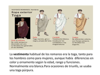 La vestimenta habitual de los romanos era la toga, tanto para
los hombres como para mujeres, aunque había diferencias en
color y ornamento según la edad, rango y funciones.
Normalmente era blanca.Para ocasiones de triunfo, se usaba
una toga púrpura.
 