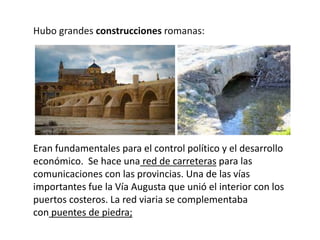 Hubo grandes construcciones romanas:
Eran fundamentales para el control político y el desarrollo
económico. Se hace una red de carreteras para las
comunicaciones con las provincias. Una de las vías
importantes fue la Vía Augusta que unió el interior con los
puertos costeros. La red viaria se complementaba
con puentes de piedra;
 