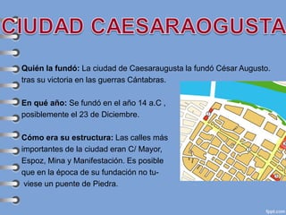Quién la fundó: La ciudad de Caesaraugusta la fundó César Augusto.
tras su victoria en las guerras Cántabras.
En qué año: Se fundó en el año 14 a.C ,
posiblemente el 23 de Diciembre.
Cómo era su estructura: Las calles más
importantes de la ciudad eran C/ Mayor,
Espoz, Mina y Manifestación. Es posible
que en la época de su fundación no tu-
viese un puente de Piedra.
 