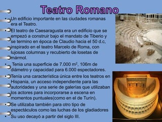 • Un edificio importante en las ciudades romanas
era el Teatro.
• El teatro de Caesaragusta era un edificio que se
empezó a construir bajo el mandato de Tiberio y
se termino en época de Claudio hacia el 50 d.c,
inspirado en el teatro Marcelo de Roma, con
lujosas columnas y recubierto de losetas de
mármol.
• Tenia una superficie de 7.000 m2, 106m de
diámetro y capacidad para 6.000 espectadores.
• Tenía una característica única entre los teatros en
Hispania, un acceso independiente para las
autoridades y una serie de galerías que utilizaban
los actores para incorporarse a escena en
momentos puntuales(como en el de Turín).
• Se utilizaba también para otro tipo de
espectáculos como las luchas de los gladiadores
• Su uso decayó a partir del siglo III.
 