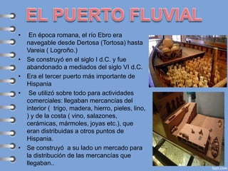 • En época romana, el río Ebro era
navegable desde Dertosa (Tortosa) hasta
Vareia ( Logroño.)
• Se construyó en el siglo I d.C. y fue
abandonado a mediados del siglo VI d.C.
• Era el tercer puerto más importante de
Hispania
• Se utilizó sobre todo para actividades
comerciales: llegaban mercancías del
interior ( trigo, madera, hierro, pieles, lino,
) y de la costa ( vino, salazones,
cerámicas, mármoles, joyas etc.), que
eran distribuidas a otros puntos de
Hispania.
• Se construyó a su lado un mercado para
la distribución de las mercancías que
llegaban..
 
