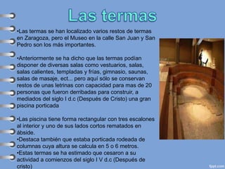 •Las termas se han localizado varios restos de termas
en Zaragoza, pero el Museo en la calle San Juan y San
Pedro son los más importantes.
•Anteriormente se ha dicho que las termas podían
disponer de diversas salas como vestuarios, salas,
salas calientes, templadas y frías, gimnasio, saunas,
salas de masaje, ect... pero aquí sólo se conservan
restos de unas letrinas con capacidad para mas de 20
personas que fueron derribadas para construir, a
mediados del siglo I d.c (Después de Cristo) una gran
piscina porticada
•Las piscina tiene forma rectangular con tres escalones
al interior y uno de sus lados cortos rematados en
ábside.
•Destaca también que estaba porticada rodeada de
columnas cuya altura se calcula en 5 o 6 metros.
•Estas termas se ha estimado que cesaron a su
actividad a comienzos del siglo I V d.c (Después de
cristo)
 