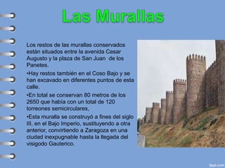 Los restos de las murallas conservados
están situados entre la avenida Cesar
Augusto y la plaza de San Juan de los
Panetes.
•Hay restos también en el Coso Bajo y se
han excavado en diferentes puntos de esta
calle.
•En total se conservan 80 metros de los
2650 que había con un total de 120
torreones semicirculares,
•Esta muralla se construyó a fines del siglo
III, en el Bajo Imperio, sustituyendo a otra
anterior, convirtiendo a Zaragoza en una
ciudad inexpugnable hasta la llegada del
visigodo Gauterico.
 