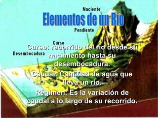 Curso: recorrido del río desde su nacimiento hasta su desembocadura. Caudal: Cantidad de agua que lleva un río. Régimen: Es la variación de caudal a lo largo de su recorrido. Elementos de un Río 