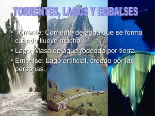 Torrente: Corriente de agua que se forma cuando llueve mucho. Lago: Masa de agua rodeada por tierra. Embalse: Lago artificial, creado por las personas. TORRENTES, LAGOS Y EMBALSES 