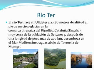 Río Ter
 El río Ter nace en Ulldeter a 2.480 metros de altitud al
 pie de un circo glaciar en la
 comarca pirenaica del Ripollés, Cataluña(España),
 muy cerca de la población de Setcases y, después de
 una longitud de poco más de 200 km, desemboca en
 el Mar Mediterráneo aguas abajo de Torroella de
 Montgrí.
 