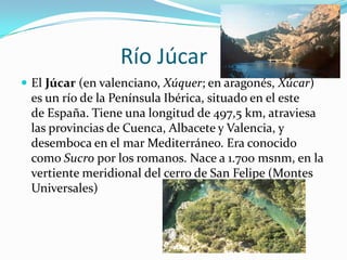 Río Júcar
 El Júcar (en valenciano, Xúquer; en aragonés, Xúcar)
 es un río de la Península Ibérica, situado en el este
 de España. Tiene una longitud de 497,5 km, atraviesa
 las provincias de Cuenca, Albacete y Valencia, y
 desemboca en el mar Mediterráneo. Era conocido
 como Sucro por los romanos. Nace a 1.700 msnm, en la
 vertiente meridional del cerro de San Felipe (Montes
 Universales)
 