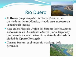 Río Duero
 El Duero (en portugués: rio Douro [ˈ
                                     douɾu]) es
  un río de vertiente atlántica, situado en el noroeste de
  la península ibérica
 nace en los Picos de Urbión del Sistema Ibérico, a unos
  2.160 msnm, en Duruelo de la Sierra (Soria, España) y
  que desemboca en el océano Atlántico a la altura de la
  ciudad de Oporto(Portugal).
 Con sus 897 km, es el tercer río más largo de la
  península
 